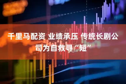 千里马配资 业绩承压 传统长剧公司为自救寻“短”