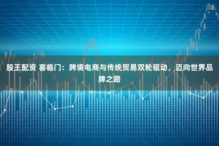 股王配资 喜临门：跨境电商与传统贸易双轮驱动，迈向世界品牌之路