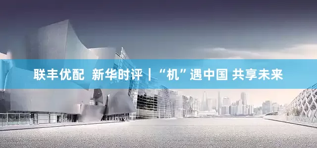 联丰优配  新华时评｜“机”遇中国 共享未来