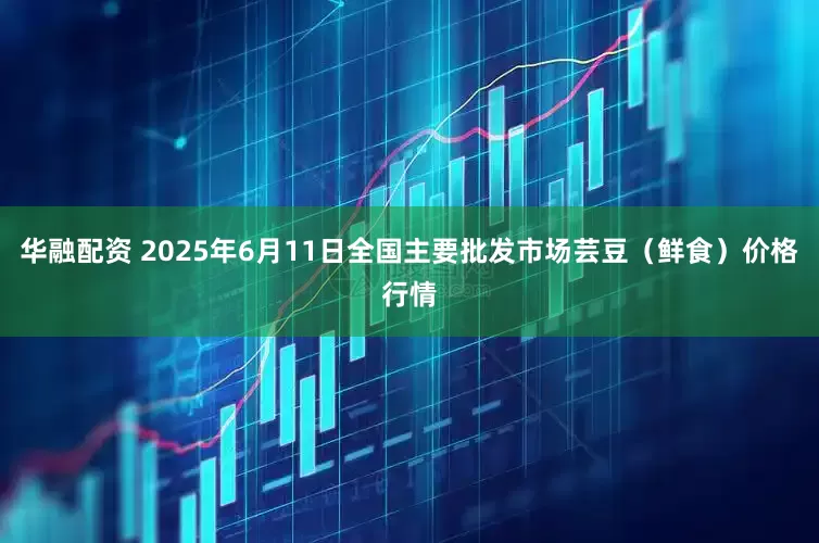 华融配资 2025年6月11日全国主要批发市场芸豆（鲜食）价格行情