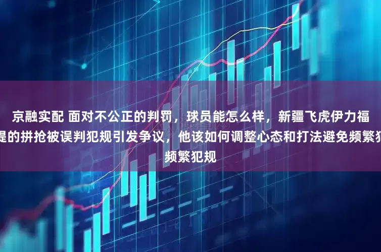 京融实配 面对不公正的判罚，球员能怎么样，新疆飞虎伊力福拉提的拼抢被误判犯规引发争议，他该如何调整心态和打法避免频繁犯规