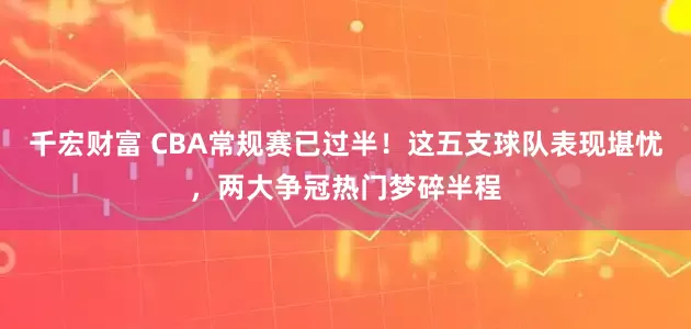 千宏财富 CBA常规赛已过半！这五支球队表现堪忧，两大争冠热门梦碎半程